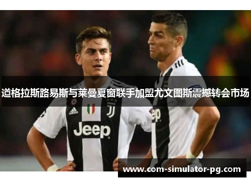 道格拉斯路易斯与莱曼夏窗联手加盟尤文图斯震撼转会市场