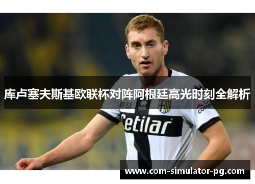 库卢塞夫斯基欧联杯对阵阿根廷高光时刻全解析