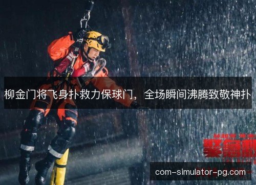 柳金门将飞身扑救力保球门，全场瞬间沸腾致敬神扑
